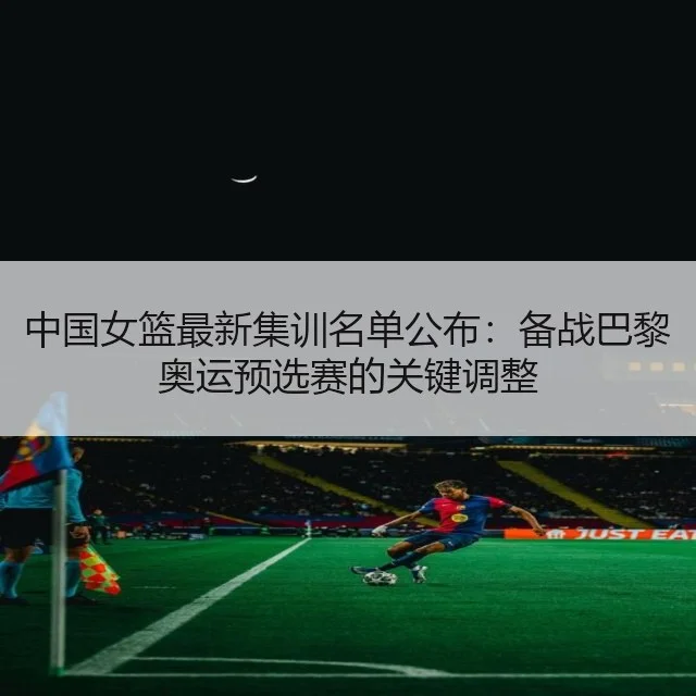 中国女篮最新集训名单公布:备战巴黎奥运预选赛的关键调整